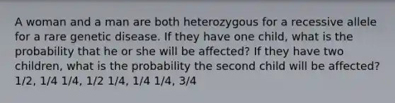 A woman and a man are both heterozygous for a recessive allele for a rare genetic disease. If they have one child, what is the probability that he or she will be affected? If they have two children, what is the probability the second child will be affected? 1/2, 1/4 1/4, 1/2 1/4, 1/4 1/4, 3/4