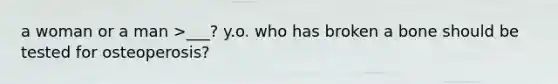 a woman or a man >___? y.o. who has broken a bone should be tested for osteoperosis?