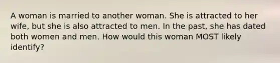 A woman is married to another woman. She is attracted to her wife, but she is also attracted to men. In the past, she has dated both women and men. How would this woman MOST likely identify?