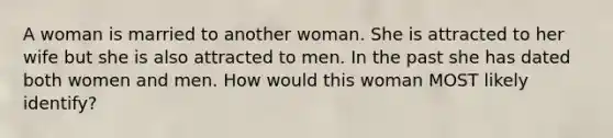 A woman is married to another woman. She is attracted to her wife but she is also attracted to men. In the past she has dated both women and men. How would this woman MOST likely identify?