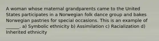 A woman whose maternal grandparents came to the United States participates in a Norwegian folk dance group and bakes Norwegian pastries for special occasions. This is an example of ______. a) Symbolic ethnicity b) Assimilation c) Racialization d) Inherited ethnicity