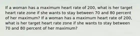 If a woman has a maximum heart rate of 200, what is her target heart rate zone if she wants to stay between 70 and 80 percent of her maximum? If a woman has a maximum heart rate of 200, what is her target heart rate zone if she wants to stay between 70 and 80 percent of her maximum?