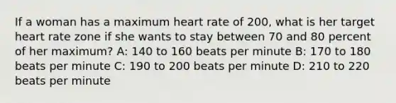 If a woman has a maximum heart rate of 200, what is her target heart rate zone if she wants to stay between 70 and 80 percent of her maximum? A: 140 to 160 beats per minute B: 170 to 180 beats per minute C: 190 to 200 beats per minute D: 210 to 220 beats per minute