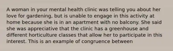 A woman in your mental health clinic was telling you about her love for gardening, but is unable to engage in this activity at home because she is in an apartment with no balcony. She said she was appreciative that the clinic has a greenhouse and different horticulture classes that allow her to participate in this interest. This is an example of congruence between