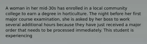 A woman in her mid-30s has enrolled in a local community college to earn a degree in horticulture. The night before her first major course examination, she is asked by her boss to work several additional hours because they have just received a major order that needs to be processed immediately. This student is experiencing