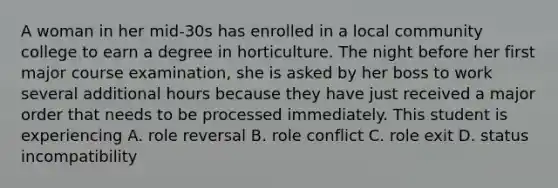 A woman in her mid-30s has enrolled in a local community college to earn a degree in horticulture. The night before her first major course examination, she is asked by her boss to work several additional hours because they have just received a major order that needs to be processed immediately. This student is experiencing A. role reversal B. role conflict C. role exit D. status incompatibility