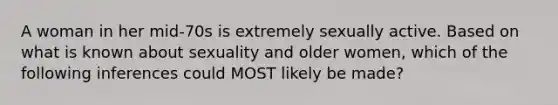 A woman in her mid-70s is extremely sexually active. Based on what is known about sexuality and older women, which of the following inferences could MOST likely be made?