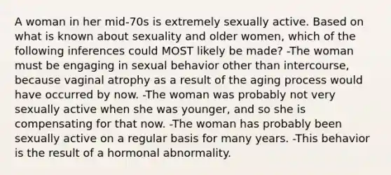 A woman in her mid-70s is extremely sexually active. Based on what is known about sexuality and older women, which of the following inferences could MOST likely be made? -The woman must be engaging in sexual behavior other than intercourse, because vaginal atrophy as a result of the aging process would have occurred by now. -The woman was probably not very sexually active when she was younger, and so she is compensating for that now. -The woman has probably been sexually active on a regular basis for many years. -This behavior is the result of a hormonal abnormality.