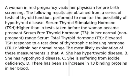 A woman in mid-pregnancy visits her physician for pre-birth screening. The following results are obtained from a series of tests of thyroid function, performed to monitor the possibility of hypothyroid disease. Serum Thyroid Stimulating Hormone (TSH):Higher than in tests taken before the woman became pregnant Serum Free Thyroid Hormone (T3): In her normal (non-pregnant) range Serum Total Thyroid Hormone (T3): Elevated TSH response to a test dose of thyrotrophic releasing hormone (TRH): Within her normal range The most likely explanation of these measurements is that: A. She has hyperthyroid disease. B. She has hypothyroid disease. C. She is suffering from iodide deficiency. D. There has been an increase in T3 binding proteins in her blood.