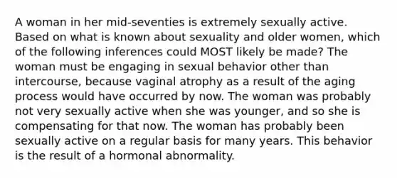 A woman in her mid-seventies is extremely sexually active. Based on what is known about sexuality and older women, which of the following inferences could MOST likely be made? The woman must be engaging in sexual behavior other than intercourse, because vaginal atrophy as a result of the aging process would have occurred by now. The woman was probably not very sexually active when she was younger, and so she is compensating for that now. The woman has probably been sexually active on a regular basis for many years. This behavior is the result of a hormonal abnormality.