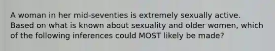 A woman in her mid-seventies is extremely sexually active. Based on what is known about sexuality and older women, which of the following inferences could MOST likely be made?