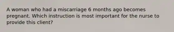 A woman who had a miscarriage 6 months ago becomes pregnant. Which instruction is most important for the nurse to provide this client?