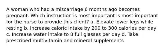 A woman who had a miscarriage 6 months ago becomes pregnant. Which instruction is most important is most important for the nurse to provide this client? a. Elevate lower legs while resting b. Increase caloric intake by 200 to 300 calories per day c. Increase water intake to 8 full glasses per day d. Take prescribed multivitamin and mineral supplements