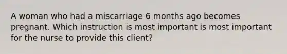 A woman who had a miscarriage 6 months ago becomes pregnant. Which instruction is most important is most important for the nurse to provide this client?