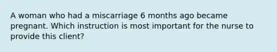 A woman who had a miscarriage 6 months ago became pregnant. Which instruction is most important for the nurse to provide this client?