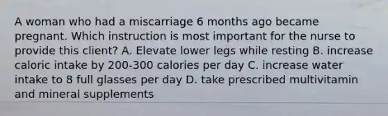 A woman who had a miscarriage 6 months ago became pregnant. Which instruction is most important for the nurse to provide this client? A. Elevate lower legs while resting B. increase caloric intake by 200-300 calories per day C. increase water intake to 8 full glasses per day D. take prescribed multivitamin and mineral supplements