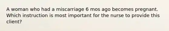 A woman who had a miscarriage 6 mos ago becomes pregnant. Which instruction is most important for the nurse to provide this client?