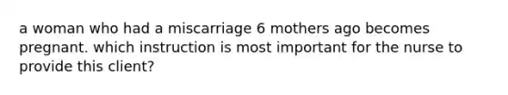 a woman who had a miscarriage 6 mothers ago becomes pregnant. which instruction is most important for the nurse to provide this client?