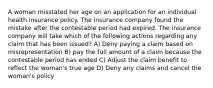 A woman misstated her age on an application for an individual health insurance policy. The insurance company found the mistake after the contestable period had expired. The insurance company will take which of the following actions regarding any claim that has been issued? A) Deny paying a claim based on misrepresentation B) pay the full amount of a claim because the contestable period has ended C) Adjust the claim benefit to reflect the woman's true age D) Deny any claims and cancel the woman's policy