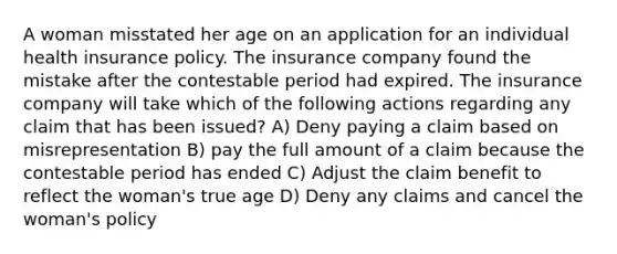 A woman misstated her age on an application for an individual health insurance policy. The insurance company found the mistake after the contestable period had expired. The insurance company will take which of the following actions regarding any claim that has been issued? A) Deny paying a claim based on misrepresentation B) pay the full amount of a claim because the contestable period has ended C) Adjust the claim benefit to reflect the woman's true age D) Deny any claims and cancel the woman's policy