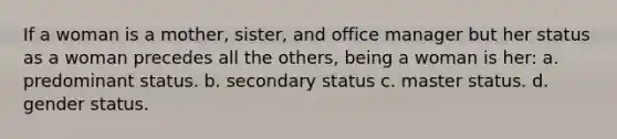 If a woman is a mother, sister, and office manager but her status as a woman precedes all the others, being a woman is her: a. predominant status. b. secondary status c. master status. d. gender status.