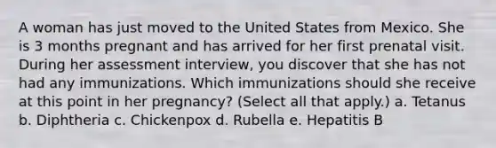 A woman has just moved to the United States from Mexico. She is 3 months pregnant and has arrived for her first prenatal visit. During her assessment interview, you discover that she has not had any immunizations. Which immunizations should she receive at this point in her pregnancy? (Select all that apply.) a. Tetanus b. Diphtheria c. Chickenpox d. Rubella e. Hepatitis B