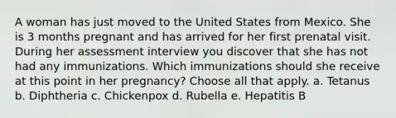 A woman has just moved to the United States from Mexico. She is 3 months pregnant and has arrived for her first prenatal visit. During her assessment interview you discover that she has not had any immunizations. Which immunizations should she receive at this point in her pregnancy? Choose all that apply. a. Tetanus b. Diphtheria c. Chickenpox d. Rubella e. Hepatitis B