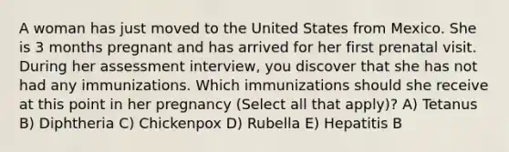 A woman has just moved to the United States from Mexico. She is 3 months pregnant and has arrived for her first prenatal visit. During her assessment interview, you discover that she has not had any immunizations. Which immunizations should she receive at this point in her pregnancy (Select all that apply)? A) Tetanus B) Diphtheria C) Chickenpox D) Rubella E) Hepatitis B