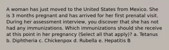 A woman has just moved to the United States from Mexico. She is 3 months pregnant and has arrived for her first prenatal visit. During her assessment interview, you discover that she has not had any immunizations. Which immunizations should she receive at this point in her pregnancy (Select all that apply)? a. Tetanus b. Diphtheria c. Chickenpox d. Rubella e. Hepatitis B