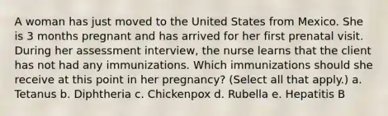 A woman has just moved to the United States from Mexico. She is 3 months pregnant and has arrived for her first prenatal visit. During her assessment interview, the nurse learns that the client has not had any immunizations. Which immunizations should she receive at this point in her pregnancy? (Select all that apply.) a. Tetanus b. Diphtheria c. Chickenpox d. Rubella e. Hepatitis B