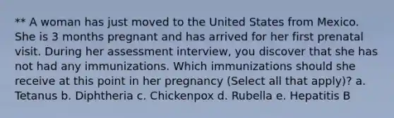 ** A woman has just moved to the United States from Mexico. She is 3 months pregnant and has arrived for her first prenatal visit. During her assessment interview, you discover that she has not had any immunizations. Which immunizations should she receive at this point in her pregnancy (Select all that apply)? a. Tetanus b. Diphtheria c. Chickenpox d. Rubella e. Hepatitis B