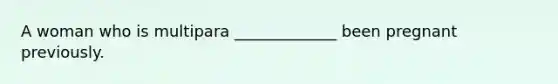 A woman who is multipara _____________ been pregnant previously.