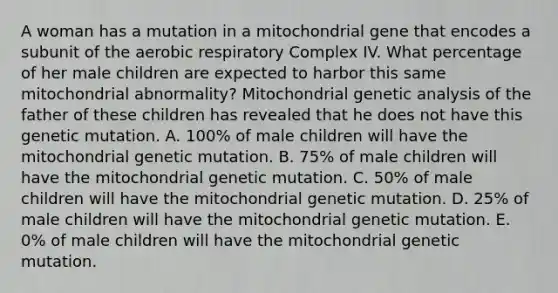 A woman has a mutation in a mitochondrial gene that encodes a subunit of the aerobic respiratory Complex IV. What percentage of her male children are expected to harbor this same mitochondrial abnormality? Mitochondrial genetic analysis of the father of these children has revealed that he does not have this genetic mutation. A. 100% of male children will have the mitochondrial genetic mutation. B. 75% of male children will have the mitochondrial genetic mutation. C. 50% of male children will have the mitochondrial genetic mutation. D. 25% of male children will have the mitochondrial genetic mutation. E. 0% of male children will have the mitochondrial genetic mutation.