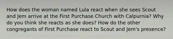 How does the woman named Lula react when she sees Scout and Jem arrive at the First Purchase Church with Calpurnia? Why do you think she reacts as she does? How do the other congregants of First Purchase react to Scout and Jem's presence?