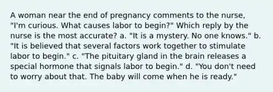 A woman near the end of pregnancy comments to the nurse, "I'm curious. What causes labor to begin?" Which reply by the nurse is the most accurate? a. "It is a mystery. No one knows." b. "It is believed that several factors work together to stimulate labor to begin." c. "The pituitary gland in the brain releases a special hormone that signals labor to begin." d. "You don't need to worry about that. The baby will come when he is ready."