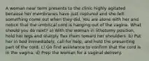 A woman near term presents to the clinic highly agitated because her membranes have just ruptured and she felt something come out when they did. You are alone with her and notice that the umbilical cord is hanging out of the vagina. What should you do next? a) With the woman in lithotomy position, hold her legs and sharply flex them toward her shoulders. b) Put her in bed immediately, call for help, and hold the presenting part of the cord. c) Go find assistance to confirm that the cord is in the vagina. d) Prep the woman for a vaginal delivery.