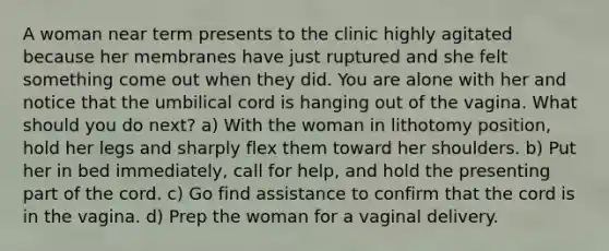 A woman near term presents to the clinic highly agitated because her membranes have just ruptured and she felt something come out when they did. You are alone with her and notice that the umbilical cord is hanging out of the vagina. What should you do next? a) With the woman in lithotomy position, hold her legs and sharply flex them toward her shoulders. b) Put her in bed immediately, call for help, and hold the presenting part of the cord. c) Go find assistance to confirm that the cord is in the vagina. d) Prep the woman for a vaginal delivery.