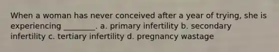 When a woman has never conceived after a year of trying, she is experiencing ________. a. primary infertility b. secondary infertility c. tertiary infertility d. pregnancy wastage