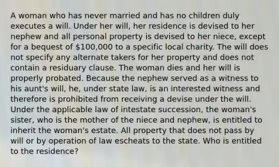 A woman who has never married and has no children duly executes a will. Under her will, her residence is devised to her nephew and all personal property is devised to her niece, except for a bequest of 100,000 to a specific local charity. The will does not specify any alternate takers for her property and does not contain a residuary clause. The woman dies and her will is properly probated. Because the nephew served as a witness to his aunt's will, he, under state law, is an interested witness and therefore is prohibited from receiving a devise under the will. Under the applicable law of intestate succession, the woman's sister, who is the mother of the niece and nephew, is entitled to inherit the woman's estate. All property that does not pass by will or by operation of law escheats to the state. Who is entitled to the residence?