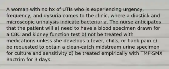 A woman with no hx of UTIs who is experiencing urgency, frequency, and dysuria comes to the clinic, where a dipstick and microscopic urinalysis indicate bacteriuria. The nurse anticipates that the patient will a) need to have a blood specimen drawn for a CBC and kidney function test b) not be treated with medications unless she develops a fever, chills, or flank pain c) be requested to obtain a clean-catch midstream urine specimen for culture and sensitivity d) be treated empirically with TMP-SMX Bactrim for 3 days.