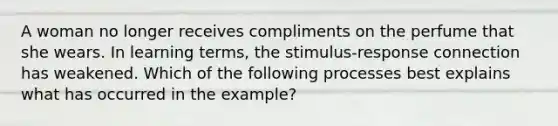 A woman no longer receives compliments on the perfume that she wears. In learning terms, the stimulus-response connection has weakened. Which of the following processes best explains what has occurred in the example?