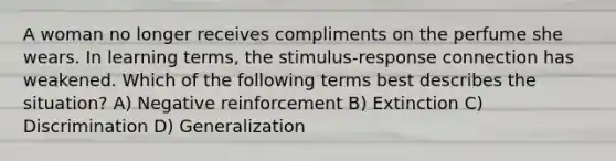 A woman no longer receives compliments on the perfume she wears. In learning terms, the stimulus-response connection has weakened. Which of the following terms best describes the situation? A) Negative reinforcement B) Extinction C) Discrimination D) Generalization