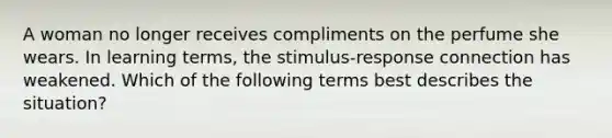 A woman no longer receives compliments on the perfume she wears. In learning terms, the stimulus-response connection has weakened. Which of the following terms best describes the situation?