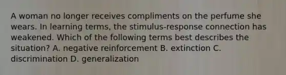 A woman no longer receives compliments on the perfume she wears. In learning terms, the stimulus-response connection has weakened. Which of the following terms best describes the situation? A. negative reinforcement B. extinction C. discrimination D. generalization