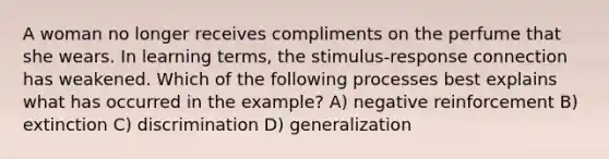 A woman no longer receives compliments on the perfume that she wears. In learning terms, the stimulus-response connection has weakened. Which of the following processes best explains what has occurred in the example? A) negative reinforcement B) extinction C) discrimination D) generalization