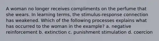 A woman no longer receives compliments on the perfume that she wears. In learning terms, the stimulus-response connection has weakened. Which of the following processes explains what has occurred to the woman in the example? a. negative reinforcement b. extinction c. punishment stimulation d. coercion