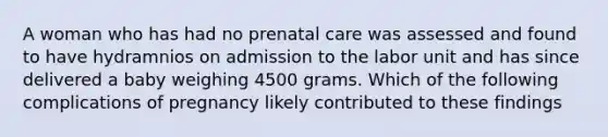 A woman who has had no prenatal care was assessed and found to have hydramnios on admission to the labor unit and has since delivered a baby weighing 4500 grams. Which of the following complications of pregnancy likely contributed to these findings