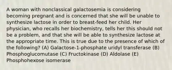 A woman with nonclassical galactosemia is considering becoming pregnant and is concerned that she will be unable to synthesize lactose in order to breast-feed her child. Her physician, who recalls her biochemistry, tells her this should not be a problem, and that she will be able to synthesize lactose at the appropriate time. This is true due to the presence of which of the following? (A) Galactose-1-phosphate uridyl transferase (B) Phosphoglucomutase (C) Fructokinase (D) Aldolase (E) Phosphohexose isomerase