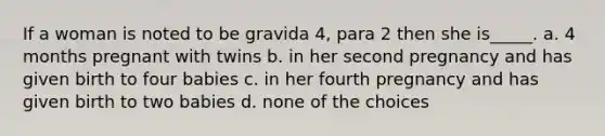 If a woman is noted to be gravida 4, para 2 then she is_____. a. 4 months pregnant with twins b. in her second pregnancy and has given birth to four babies c. in her fourth pregnancy and has given birth to two babies d. none of the choices