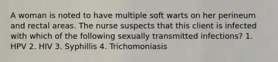 A woman is noted to have multiple soft warts on her perineum and rectal areas. The nurse suspects that this client is infected with which of the following sexually transmitted infections? 1. HPV 2. HIV 3. Syphillis 4. Trichomoniasis